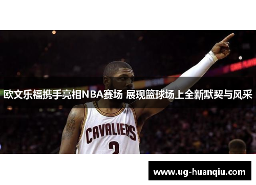 欧文乐福携手亮相NBA赛场 展现篮球场上全新默契与风采