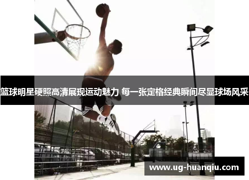 篮球明星硬照高清展现运动魅力 每一张定格经典瞬间尽显球场风采