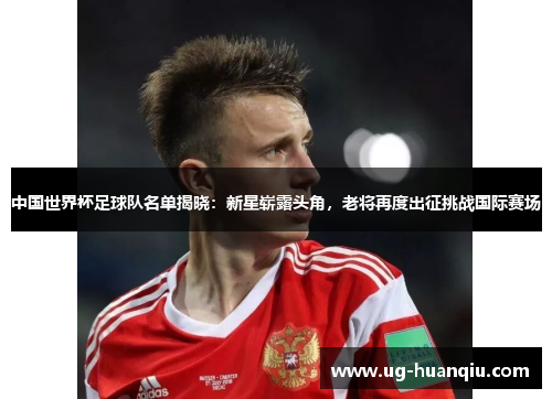 中国世界杯足球队名单揭晓：新星崭露头角，老将再度出征挑战国际赛场