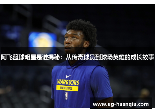 阿飞篮球明星是谁揭秘：从传奇球员到球场英雄的成长故事